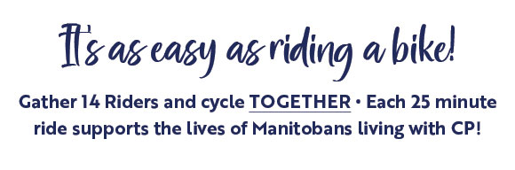 It's as easy as riding a bike! Gather 14 Riders and cycle TOGETHER - Each 25 minute ride supports the lives of Manitobans living with CP!